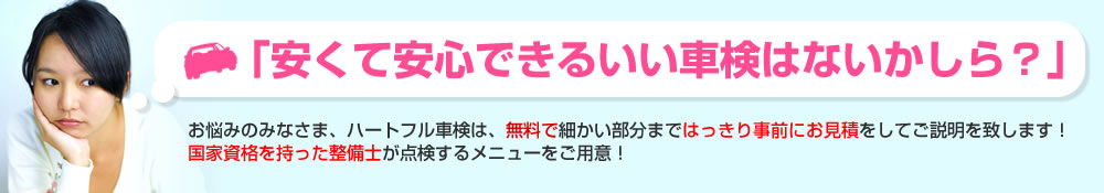 「安くて安心できるいい車検はないかしら？」お悩みのみなさま、ハートフル車検は、無料で細かい部分まではっきり事前にお見積をしてご説明を致します！国家資格を持った整備士が点検するメニューをご用意！